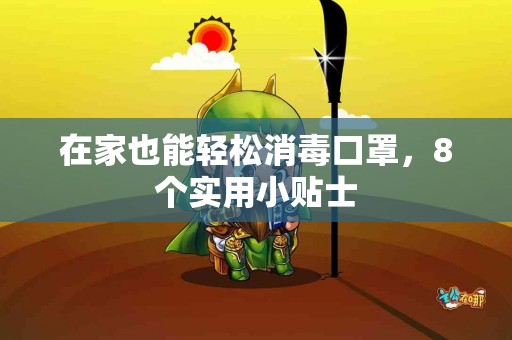在家也能轻松消毒口罩，8个实用小贴士