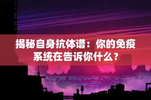 揭秘自身抗体谱：你的免疫系统在告诉你什么？