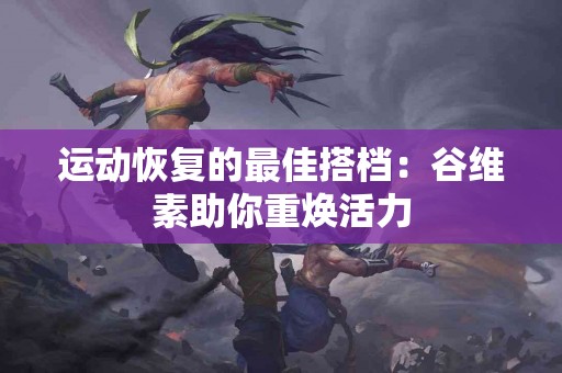 运动恢复的最佳搭档：谷维素助你重焕活力