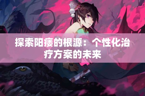 探索阳痿的根源：个性化治疗方案的未来