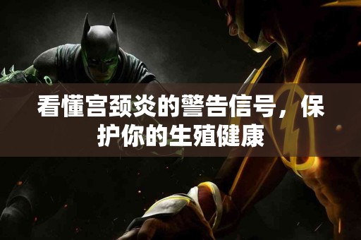 看懂宫颈炎的警告信号，保护你的生殖健康