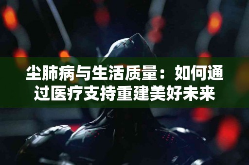 尘肺病与生活质量：如何通过医疗支持重建美好未来