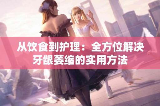 从饮食到护理：全方位解决牙龈萎缩的实用方法