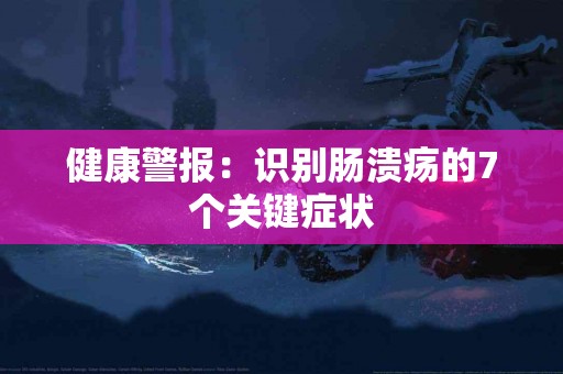 健康警报：识别肠溃疡的7个关键症状