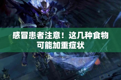 感冒患者注意！这几种食物可能加重症状