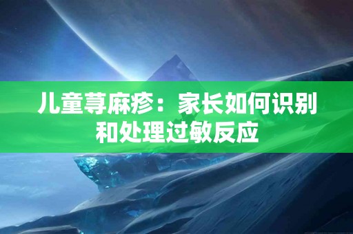 儿童荨麻疹：家长如何识别和处理过敏反应