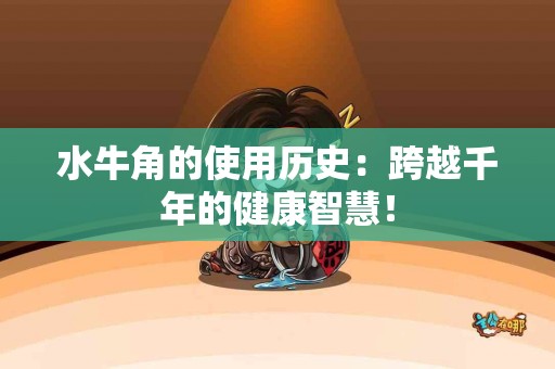水牛角的使用历史：跨越千年的健康智慧！