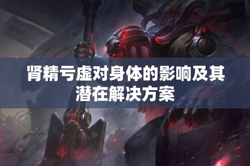 肾精亏虚对身体的影响及其潜在解决方案