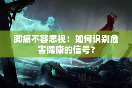 脚痛不容忽视！如何识别危害健康的信号？