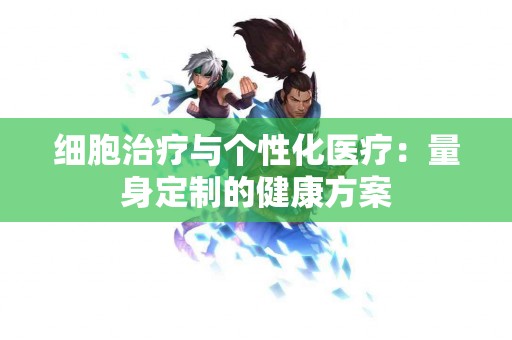 细胞治疗与个性化医疗：量身定制的健康方案