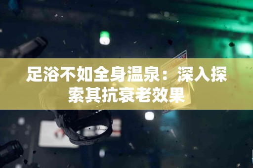 足浴不如全身温泉：深入探索其抗衰老效果