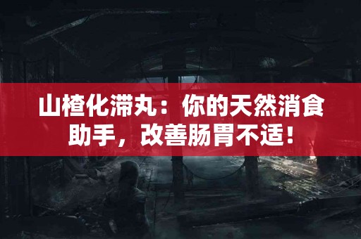 山楂化滞丸：你的天然消食助手，改善肠胃不适！