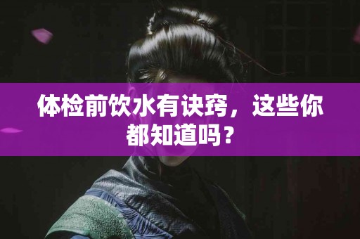 体检前饮水有诀窍，这些你都知道吗？