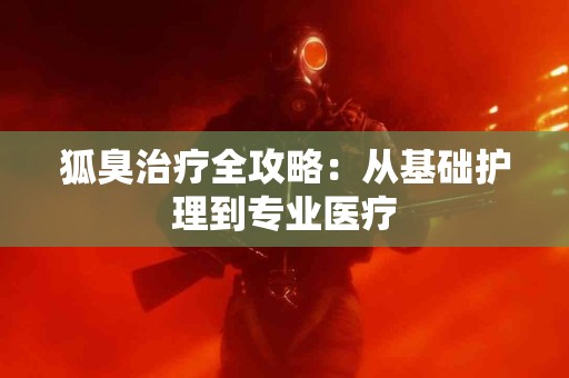 狐臭治疗全攻略：从基础护理到专业医疗