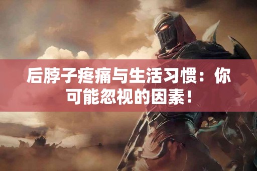 后脖子疼痛与生活习惯：你可能忽视的因素！