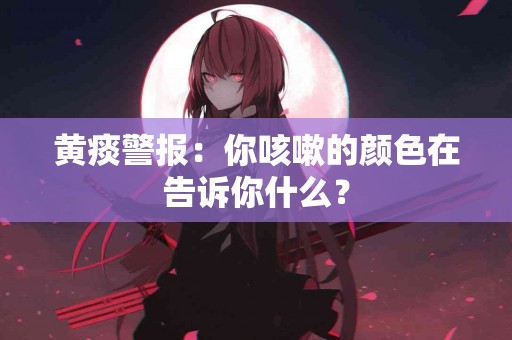 黄痰警报：你咳嗽的颜色在告诉你什么？