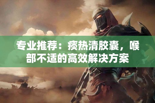 专业推荐：痰热清胶囊，喉部不适的高效解决方案