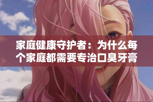 家庭健康守护者：为什么每个家庭都需要专治口臭牙膏？