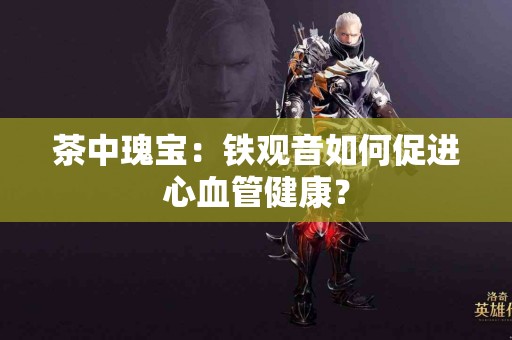 茶中瑰宝：铁观音如何促进心血管健康？