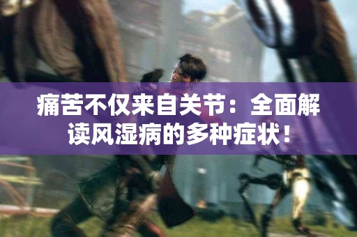 痛苦不仅来自关节：全面解读风湿病的多种症状！