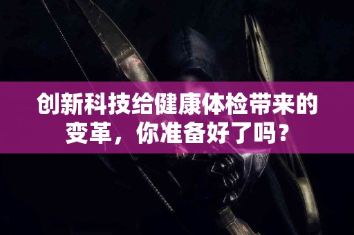 创新科技给健康体检带来的变革，你准备好了吗？
