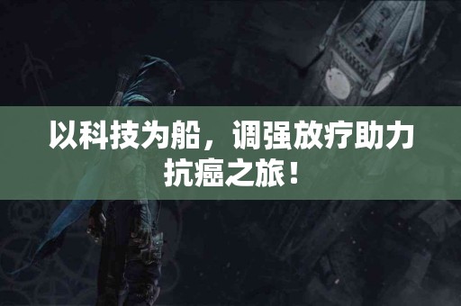以科技为船，调强放疗助力抗癌之旅！