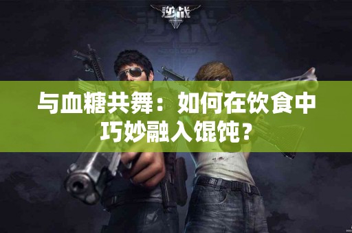 与血糖共舞：如何在饮食中巧妙融入馄饨？