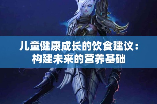儿童健康成长的饮食建议：构建未来的营养基础