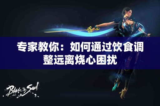 专家教你：如何通过饮食调整远离烧心困扰