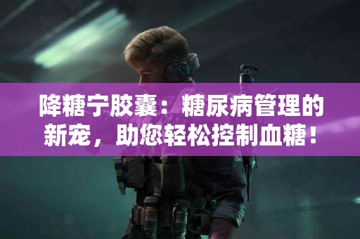 降糖宁胶囊：糖尿病管理的新宠，助您轻松控制血糖！