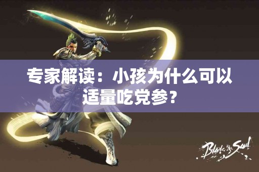 专家解读：小孩为什么可以适量吃党参？