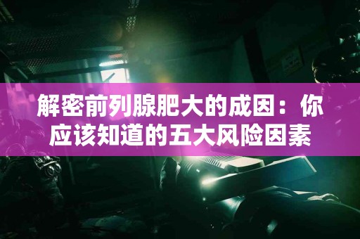 解密前列腺肥大的成因：你应该知道的五大风险因素