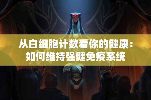 从白细胞计数看你的健康：如何维持强健免疫系统