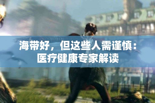 海带好，但这些人需谨慎：医疗健康专家解读