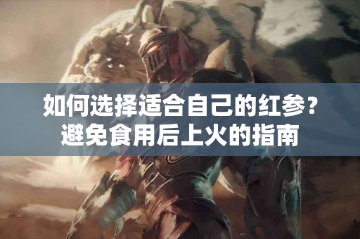 如何选择适合自己的红参？避免食用后上火的指南