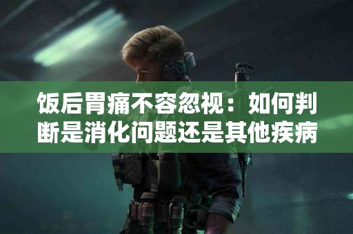 饭后胃痛不容忽视：如何判断是消化问题还是其他疾病？