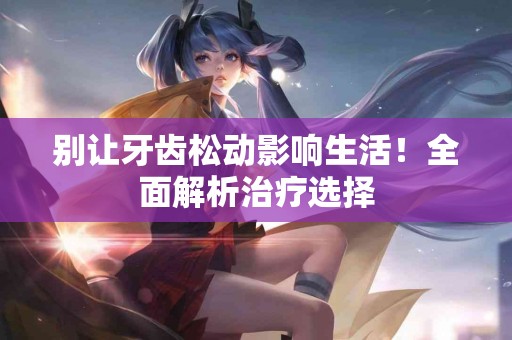 别让牙齿松动影响生活！全面解析治疗选择