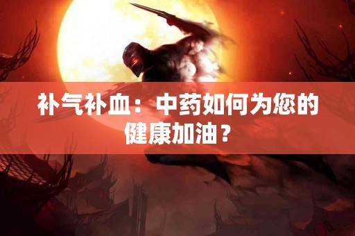 补气补血：中药如何为您的健康加油？