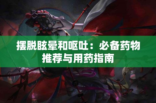 摆脱眩晕和呕吐：必备药物推荐与用药指南