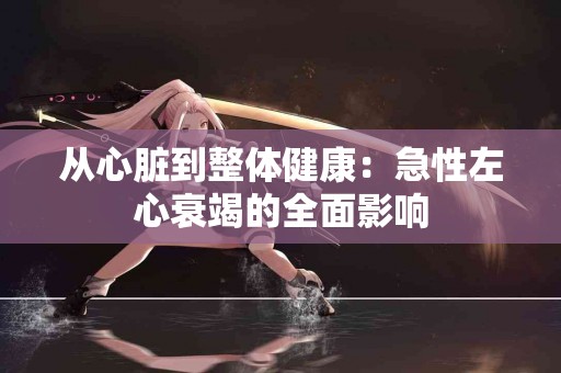 从心脏到整体健康：急性左心衰竭的全面影响