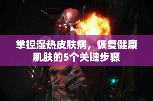 掌控湿热皮肤病，恢复健康肌肤的5个关键步骤
