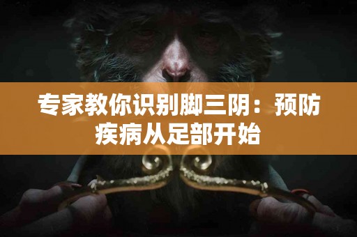 专家教你识别脚三阴：预防疾病从足部开始