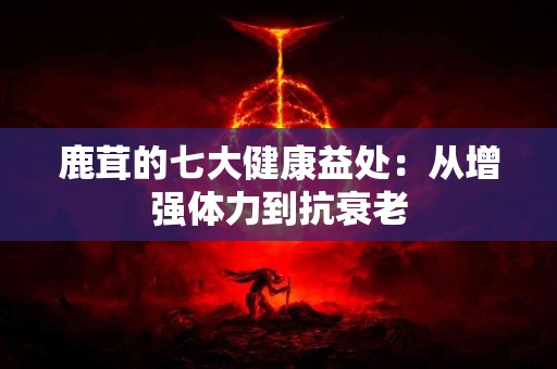 鹿茸的七大健康益处：从增强体力到抗衰老