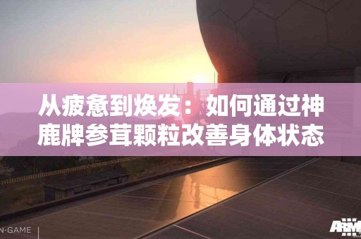 从疲惫到焕发：如何通过神鹿牌参茸颗粒改善身体状态？