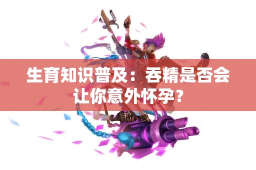 生育知识普及：吞精是否会让你意外怀孕？