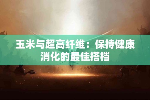 玉米与超高纤维：保持健康消化的最佳搭档