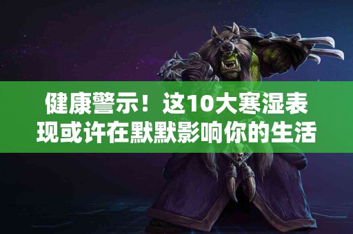 健康警示！这10大寒湿表现或许在默默影响你的生活