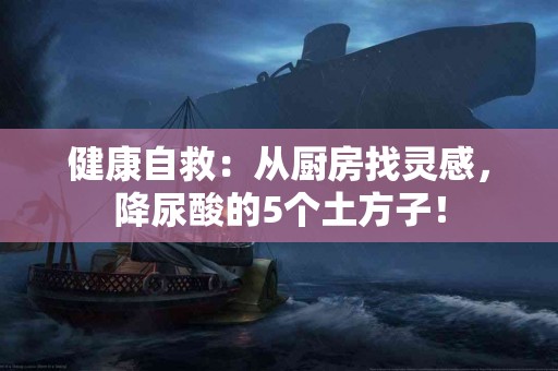 健康自救：从厨房找灵感，降尿酸的5个土方子！