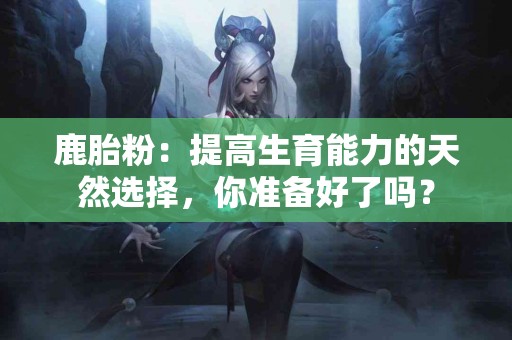 鹿胎粉：提高生育能力的天然选择，你准备好了吗？