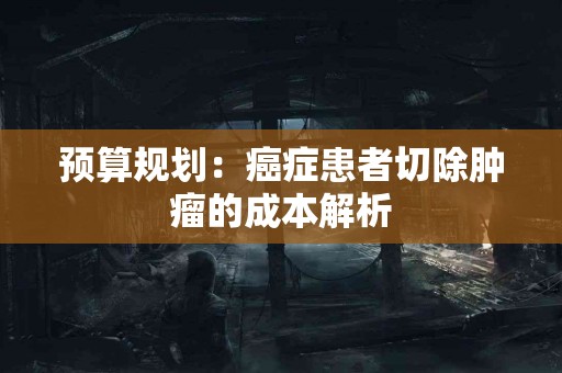 预算规划：癌症患者切除肿瘤的成本解析